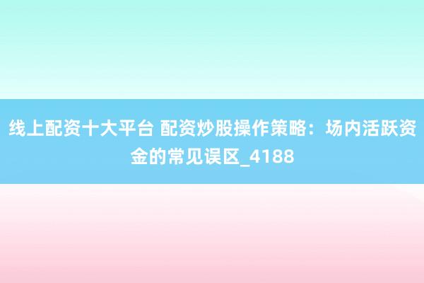 线上配资十大平台 配资炒股操作策略：场内活跃资金的常见误区_4188
