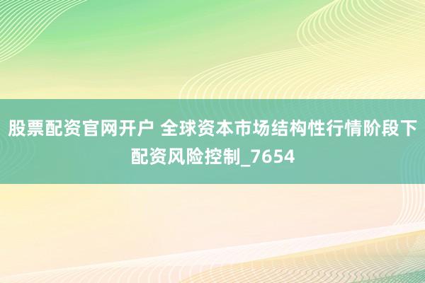 股票配资官网开户 全球资本市场结构性行情阶段下配资风险控制_7654