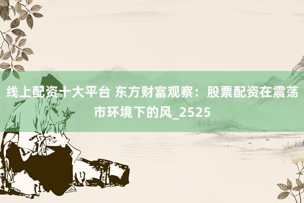 线上配资十大平台 东方财富观察：股票配资在震荡市环境下的风_2525