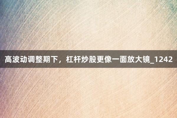 高波动调整期下，杠杆炒股更像一面放大镜_1242