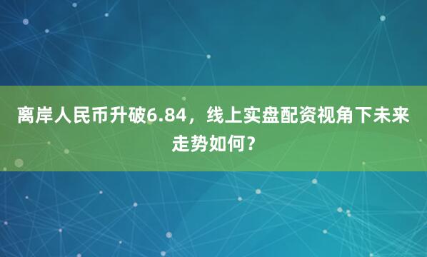 离岸人民币升破6.84，线上实盘配资视角下未来走势如何？