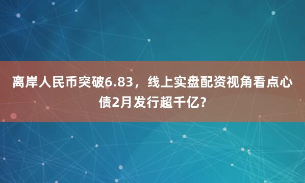 离岸人民币突破6.83，线上实盘配资视角看点心债2月发行超千亿？