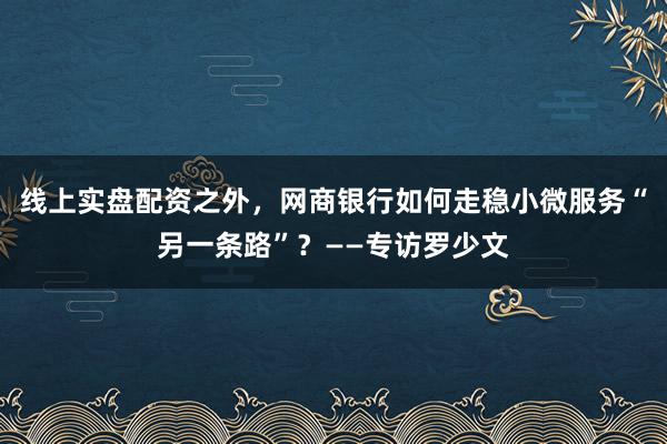 线上实盘配资之外,网商银行如何走稳小微服务“另一条路”?——专访罗少文