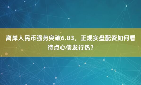 离岸人民币强势突破6.83,正规实盘配资如何看待点心债发行热?