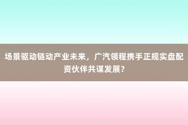 场景驱动链动产业未来，广汽领程携手正规实盘配资伙伴共谋发展？