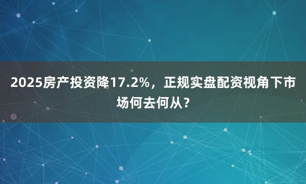 2025房产投资降17.2%，正规实盘配资视角下市场何去何从？