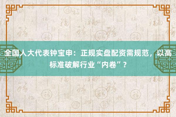 全国人大代表钟宝申：正规实盘配资需规范，以高标准破解行业“内卷”？