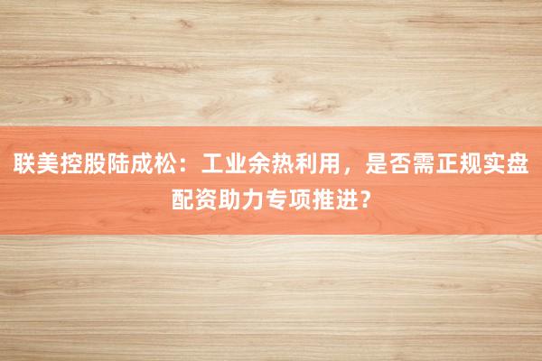 联美控股陆成松：工业余热利用，是否需正规实盘配资助力专项推进？