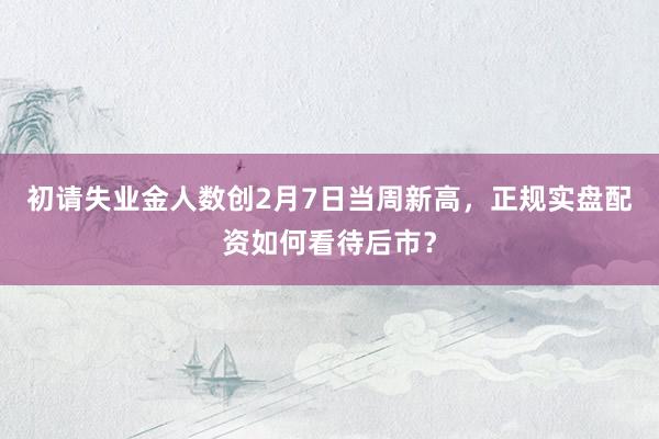 初请失业金人数创2月7日当周新高，正规实盘配资如何看待后市？