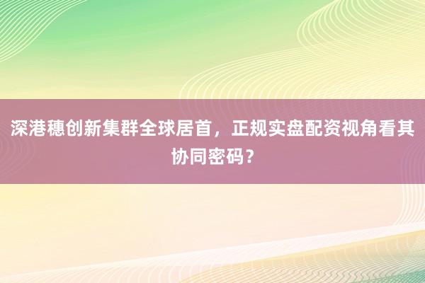 深港穗创新集群全球居首，正规实盘配资视角看其协同密码？