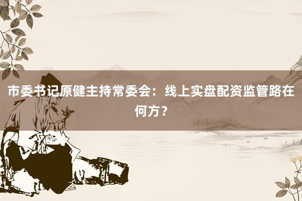 市委书记原健主持常委会：线上实盘配资监管路在何方？
