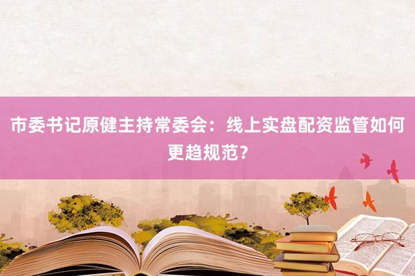 市委书记原健主持常委会：线上实盘配资监管如何更趋规范？