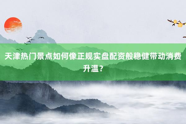 天津热门景点如何像正规实盘配资般稳健带动消费升温？