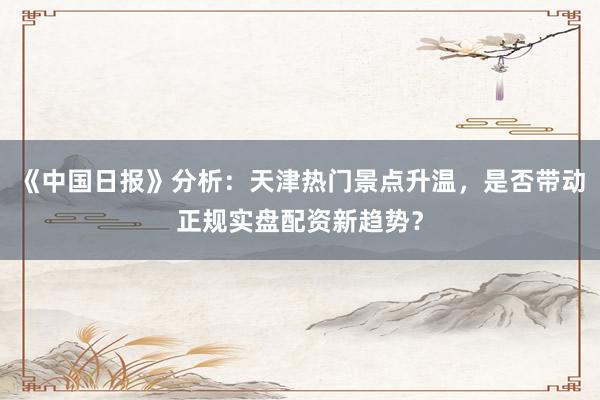 《中国日报》分析：天津热门景点升温，是否带动正规实盘配资新趋势？