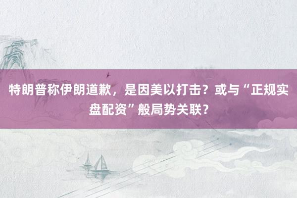 特朗普称伊朗道歉，是因美以打击？或与“正规实盘配资”般局势关联？