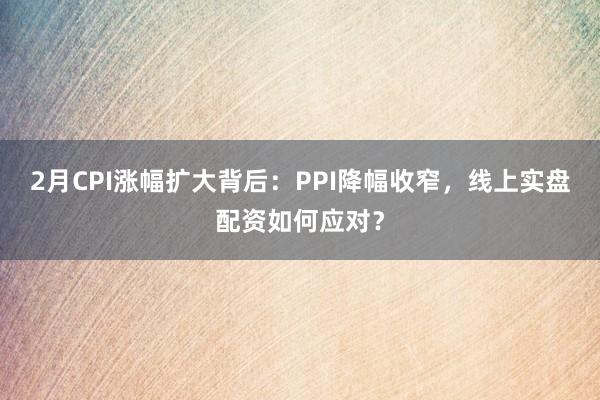 2月CPI涨幅扩大背后:PPI降幅收窄,线上实盘配资如何应对?
