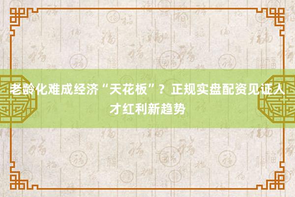 老龄化难成经济“天花板”？正规实盘配资见证人才红利新趋势