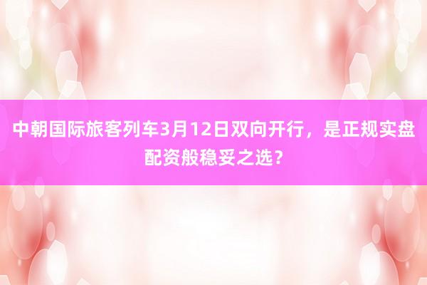 中朝国际旅客列车3月12日双向开行,是正规实盘配资般稳妥之选?