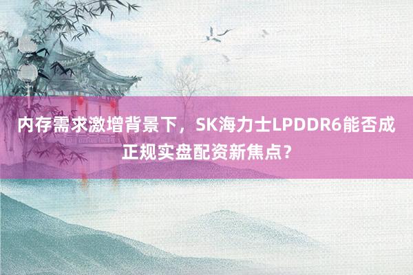 内存需求激增背景下,SK海力士LPDDR6能否成正规实盘配资新焦点?