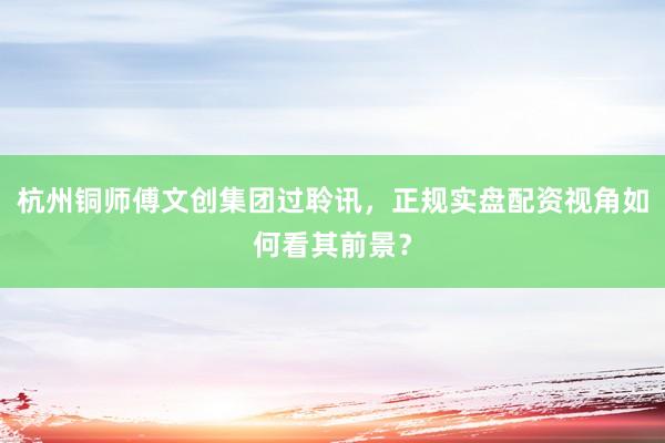 杭州铜师傅文创集团过聆讯，正规实盘配资视角如何看其前景？