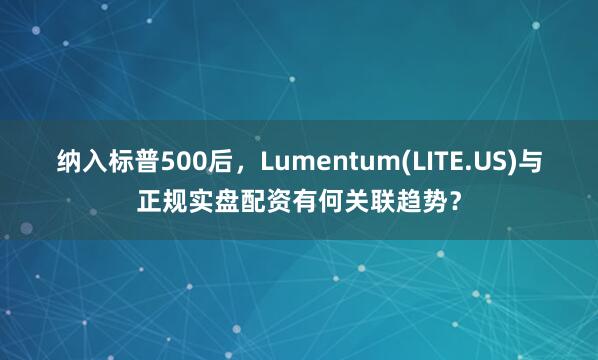 纳入标普500后,Lumentum(LITE.US)与正规实盘配资有何关联趋势?