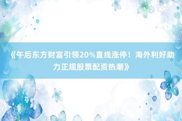 《午后东方财富引领20%直线涨停！海外利好助力正规股票配资热潮》