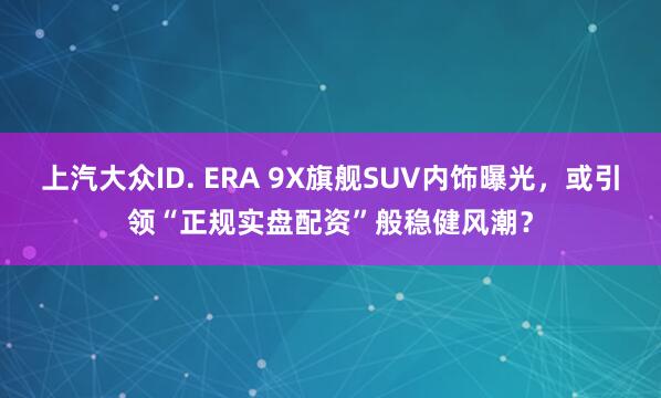 上汽大众ID. ERA 9X旗舰SUV内饰曝光,或引领“正规实盘配资”般稳健风潮?