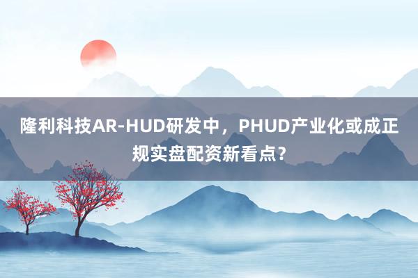 隆利科技AR-HUD研发中，PHUD产业化或成正规实盘配资新看点？
