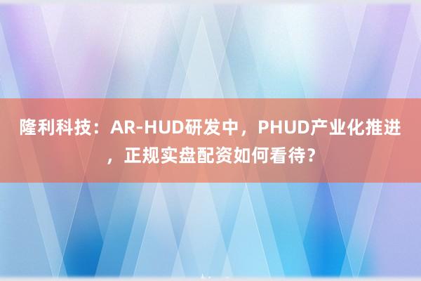 隆利科技:AR-HUD研发中,PHUD产业化推进,正规实盘配资如何看待?