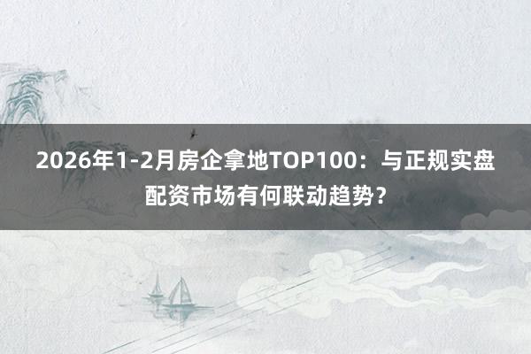 2026年1-2月房企拿地TOP100：与正规实盘配资市场有何联动趋势？
