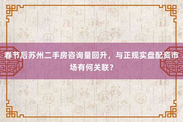 春节后苏州二手房咨询量回升,与正规实盘配资市场有何关联?