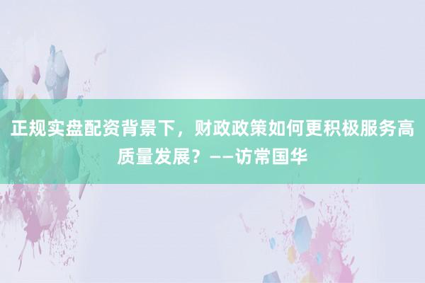 正规实盘配资背景下，财政政策如何更积极服务高质量发展？——访常国华