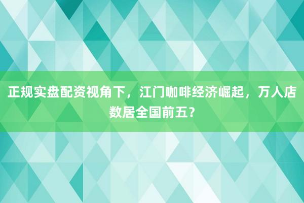 正规实盘配资视角下，江门咖啡经济崛起，万人店数居全国前五？