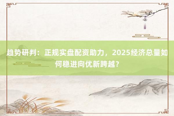 趋势研判：正规实盘配资助力，2025经济总量如何稳进向优新跨越？