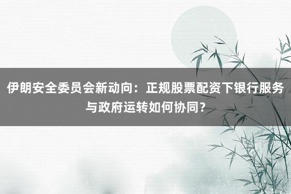 伊朗安全委员会新动向：正规股票配资下银行服务与政府运转如何协同？