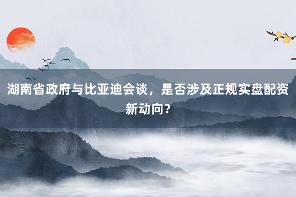 湖南省政府与比亚迪会谈,是否涉及正规实盘配资新动向?
