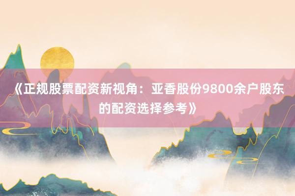 《正规股票配资新视角：亚香股份9800余户股东的配资选择参考》