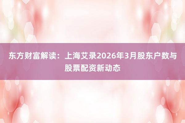东方财富解读：上海艾录2026年3月股东户数与股票配资新动态