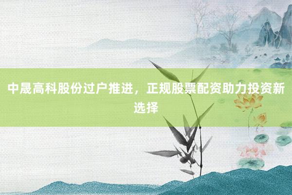 中晟高科股份过户推进，正规股票配资助力投资新选择