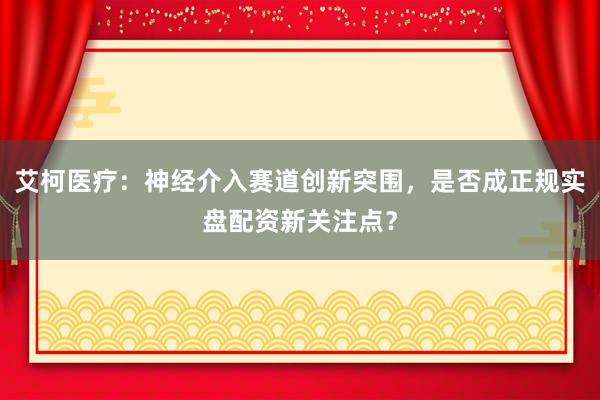 艾柯医疗：神经介入赛道创新突围，是否成正规实盘配资新关注点？