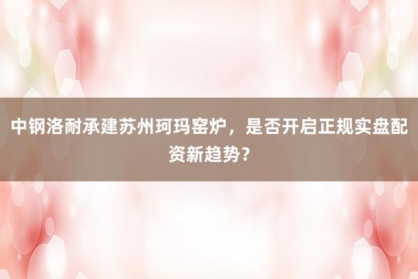 中钢洛耐承建苏州珂玛窑炉,是否开启正规实盘配资新趋势?