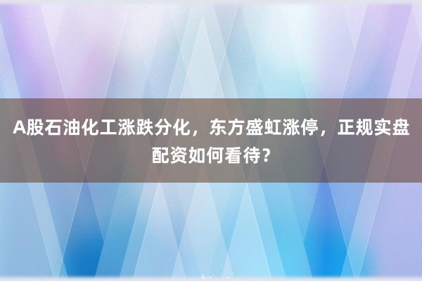 A股石油化工涨跌分化,东方盛虹涨停,正规实盘配资如何看待?