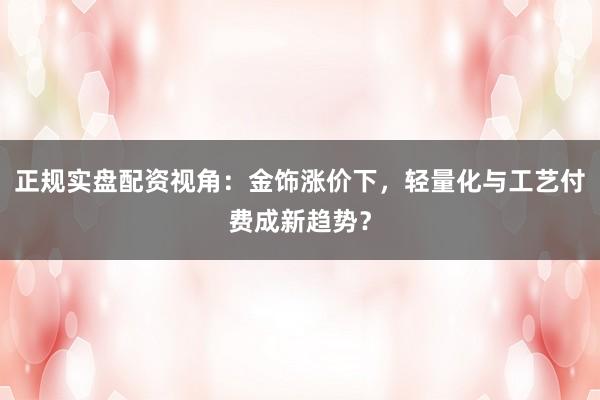 正规实盘配资视角:金饰涨价下,轻量化与工艺付费成新趋势?