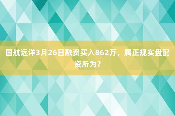 国航远洋3月26日融资买入862万,属正规实盘配资所为?