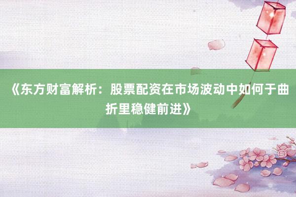 《东方财富解析：股票配资在市场波动中如何于曲折里稳健前进》