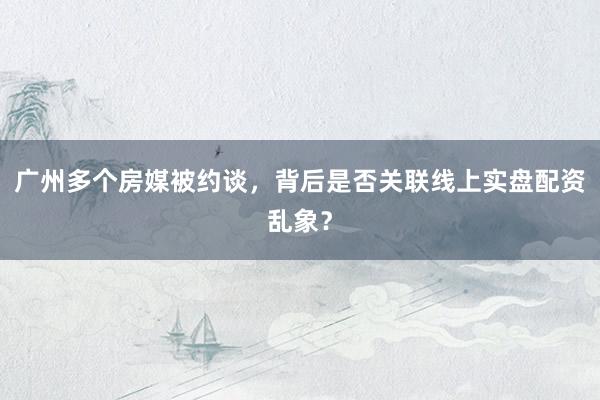 广州多个房媒被约谈,背后是否关联线上实盘配资乱象?