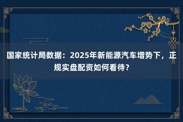 国家统计局数据：2025年新能源汽车增势下，正规实盘配资如何看待？