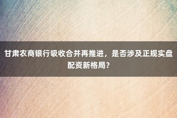 甘肃农商银行吸收合并再推进，是否涉及正规实盘配资新格局？