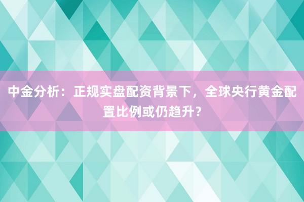 中金分析：正规实盘配资背景下，全球央行黄金配置比例或仍趋升？