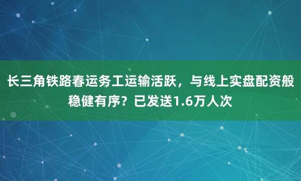长三角铁路春运务工运输活跃,与线上实盘配资般稳健有序?已发送1.6万人次